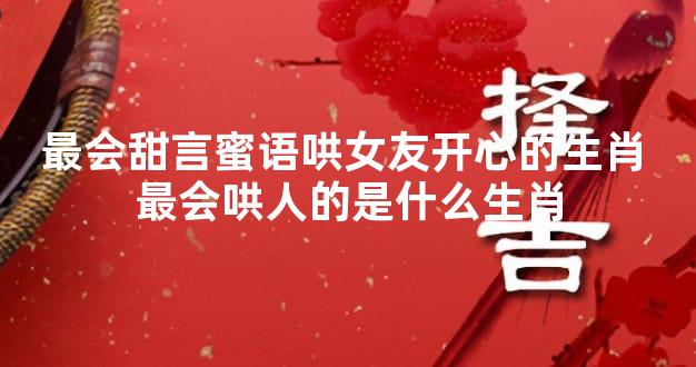 最会甜言蜜语哄女友开心的生肖 最会哄人的是什么生肖